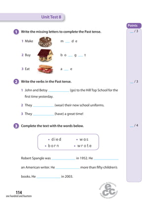 114
one hundred and fourteen
UnitTest 8
Points
__ / 3
__ / 3
__ / 4
Robert Spangle was in 1952. He
an American writer. He more than fifty children’s
books. He in 2003.
1 Write the missing letters to complete the Past tense.
1 Make m d e
2 Buy b o g t
3 Eat a e
2 Write the verbs in the Past tense.
1 John and Betsy (go) to the Hill Top School for the
first time yesterday.
2 They (wear) their new school uniforms.
3 They (have) a great time!
3 Complete the text with the words below.
died was
born wrote
 