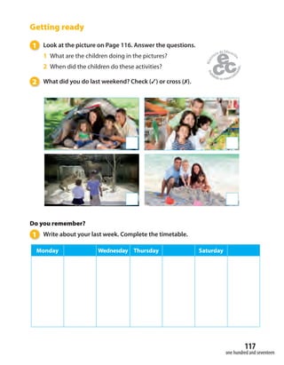 one hundred and seventeen
117
Getting ready
1 Look at the picture on Page 116. Answer the questions.
1 What are the children doing in the pictures?
2 When did the children do these activities?
2 What did you do last weekend? Check (✓) or cross (✗).
Do you remember?
1 Write about your last week. Complete the timetable.
Monday Wednesday Thursday Saturday
 