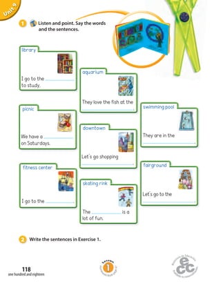 Unit1
118
one hundred and eighteen
Uninit1Unit9
1 Listen and point. Say the words
and the sentences.
2 Write the sentences in Exercise 1.
picnic
We have a
on Saturdays.
library
I go to the
to study.
fitness center
I go to the .
skating rink
The is a
lot of fun.
downtown
Let’s go shopping
.
aquarium
They love the fish at the
.
fairground
Let’s go to the
.
swimming pool
They are in the
.
Homew
ork Book p
age47
 