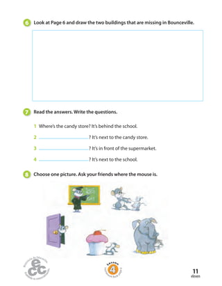 11
eleven
7 Read the answers. Write the questions.
1 Where’s the candy store? It’s behind the school.
2 ? It’s next to the candy store.
3 ? It’s in front of the supermarket.
4 ? It’s next to the school.
8 Choose one picture. Ask your friends where the mouse is.
6 Look at Page 6 and draw the two buildings that are missing in Bounceville.
Home
work Book
page6
 