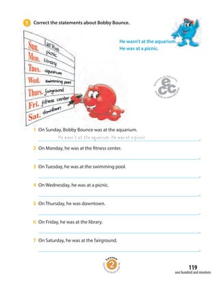 119
one hundred and nineteen
He wasn’t at the aquarium. He was at a picnic
1 On Sunday, Bobby Bounce was at the aquarium.
.
2 On Monday, he was at the fitness center.
.
3 On Tuesday, he was at the swimming pool.
.
4 On Wednesday, he was at a picnic.
.
5 On Thursday, he was downtown.
.
6 On Friday, he was at the library.
.
7 On Saturday, he was at the fairground.
.
He wasn’t at the aquarium.
He was at a picnic.
1 Correct the statements about Bobby Bounce.
Homew
ork Book p
age48
 
