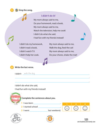 121
to Unit 8
one hundred and twenty-one
2 Write the last verse.
I didn’t
.
.
I didn’t do what she said,
I had fun with my friends instead!
walk the dog
My mom always said to me,
Do your homework, read a book,
My mom always said to me,
Watch the television, help me cook!
I didn’t do what she said.
I had fun with my friends instead!
I didn’t do my homework,
I didn’t read a book,
I didn’t watch T.V.
I didn’t help her cook.
My mom always said to me,
Walk the dog, feed the cat!
My mom always said to me,
Do your chores, shake the mat!
Complete the sentences about you.
1 I was born .
2 I started school .
3 I went last weekend.
1 Sing the song.
I didn’t do it!
1 2 3
Homew
ork Book p
age50
 