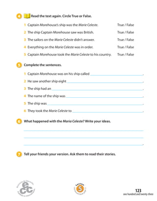 123
one hundred and twenty-three
4 Read the text again. Circle True or False.
1 Captain Morehouse’s ship was the Marie Celeste. True / False
2 The ship Captain Morehouse saw was British. True / False
3 The sailors on the Marie Celeste didn’t answer. True / False
4 Everything on the Marie Celeste was in order. True / False
5 Captain Morehouse took the Marie Celeste to his country. True / False
5 Complete the sentences.
1 Captain Morehouse was on his ship called .
2 He saw another ship eight .
3 The ship had an .
4 The name of the ship was .
5 The ship was .
6 They took the Marie Celeste to .
6 What happened with the Maria Celeste? Write your ideas.
.
7 Tell your friends your version. Ask them to read their stories.
Homew
ork Book p
age51
 
