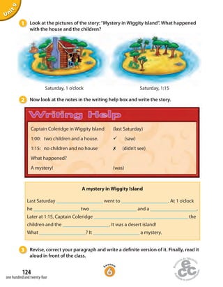 124
one hundred and twenty-four
Unit9
Captain Coleridge in Wiggity Island
1:00: two children and a house.
1:15: no children and no house
What happened?
A mystery!
(last Saturday)
ü (saw)
✗ (didn’t see)
(was)
1 Look at the pictures of the story:“Mystery in Wiggity Island”. What happened
with the house and the children?
Saturday, 1 o’clock Saturday, 1:15
2 Now look at the notes in the writing help box and write the story.
3 Revise, correct your paragraph and write a definite version of it. Finally, read it
aloud in front of the class.
A mystery in Wiggity Island
Last Saturday ____________________ went to ____________________. At 1 o’clock
he ____________________ two ____________________ and a ____________________.
Later at 1:15, Captain Coleridge ____________________ ____________________ the
children and the ____________________. It was a desert island!
What ____________________? It ____________________ a mystery.
 
