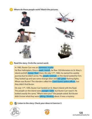 125
one hundred and twenty-five
1 Where do these people work? Match the pictures.
2 Read the story. Circle the correct word.
In 1985, Buster Carr was an astronaut / a pilot.
He flew helicopters. Once a week / month, he flew 150 kilometers to St. Mary’s
Island and left money / food there. On July 11th, 1985, he started his weekly
journey but he didn’t arrive. The people / animals on the island waited for him.
They looked up and saw some strange silver and red / green flashing lights.
Where was Buster? The islanders called the Coast Guard / police officers, but
they didn’t find Buster.
On July 11th, 1995, Buster Carr landed on St. Mary’s Island with the food.
The people on the island were younger / older, but Buster Carr wasn’t. He
looked exactly the same.“Where were you?”the people asked. But Buster
didn’t know what they were talking / thinking about. It was a mystery.
3 Listen to the story. Check your ideas in Exercise 2.
 