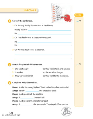 128
one hundred and twenty-eight
1 Correct the sentences.
1 On Sunday Bobby Bounce was in the library.
Bobby Bounce .
He .
2 On Tuesday he was at the swimming pool.
He .
He .
3 On Wednesday he was at the mall.
.
.
2 Match the parts of the sentences.
1 She was hungry so they wore shorts and sandals.
2 It was hot so she ate a hamburger.
3 They were in the mall so they went to the shoe store.
3 Complete Andy’s sentences.
Mom: Andy! You naughty boy! You touched the chocolate cake!
Andy: I didn’t the chocolate cake!
Mom: And you ate all the cookies!
Andy: I the cookies!
Mom: And you drank all the lemonade!
Andy: I the lemonade! The dog did! Sorry mom!
Unit Test 9
Points
__ / 6
__ / 3
__ / 3
 