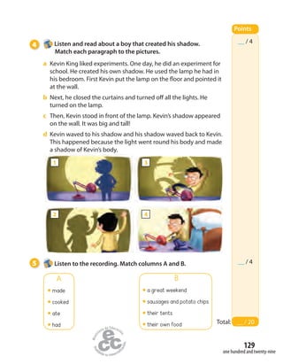 129
one hundred and twenty-nine
4 Listen and read about a boy that created his shadow.
Match each paragraph to the pictures.
a Kevin King liked experiments. One day, he did an experiment for
school. He created his own shadow. He used the lamp he had in
his bedroom. First Kevin put the lamp on the floor and pointed it
at the wall.
b Next, he closed the curtains and turned off all the lights. He
turned on the lamp.
c Then, Kevin stood in front of the lamp. Kevin’s shadow appeared
on the wall. It was big and tall!
d Kevin waved to his shadow and his shadow waved back to Kevin.
This happened because the light went round his body and made
a shadow of Kevin’s body.
Points
Total: __ / 20
__ / 4
__ / 45 Listen to the recording. Match columns A and B.
A
made
cooked
ate
had
B
a great weekend
sausages and potato chips
their tents
their own food
1
2
3
4
 