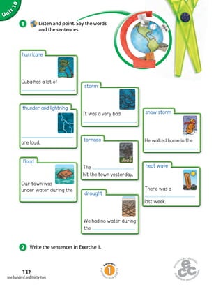 Unit
10
132
one hundred and thirty-two
1 Listen and point. Say the words
and the sentences.
2 Write the sentences in Exercise 1.
thunder and lightning
are loud.
hurricane
Cuba has a lot of
.
flood
Our town was
under water during the
.
storm
It was a very bad
.
tornado
The
hit the town yesterday.
drought
We had no water during
the .
snow storm
He walked home in the
.
heat wave
There was a
last week.
Homew
ork Book p
age53
 