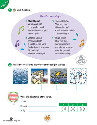 Unit
10
134
one hundred and thirty-four
1 Sing the song.
Weather warnings!
Flash! Bang!
What was that?
It banged so loud
And flashed so bright,
In the night!
Float and flutter,
What was that?
It floated so soft
And fluttered so white,
Cold and bright!
Splatter! Splash!
What was that?
It splattered so hard
And splashed so strong,
All day long!
Weather warnings!
Whizz! Whirl!
What was that?
It whizzed so fast
And whirled around,
From the ground!
Weather warnings!
1 3
2 4
2 Match the weather to each verse of the song in Exercise 1.
to Unit 9
Write the past tense of the verbs.
1 see
2 start
3 fly
1 2 3
Homew
ork Book p
age54
 