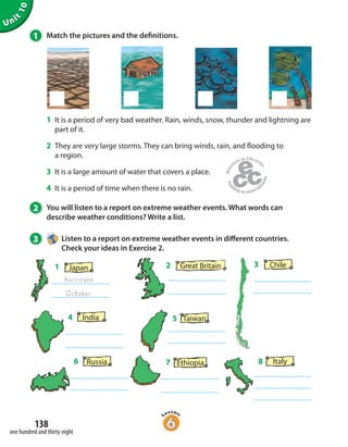 Unit
10
138
one hundred and thirty-eight
1 Match the pictures and the definitions.
1 It is a period of very bad weather. Rain, winds, snow, thunder and lightning are
part of it.
2 They are very large storms. They can bring winds, rain, and flooding to
a region.
3 It is a large amount of water that covers a place.
4 It is a period of time when there is no rain.
2 You will listen to a report on extreme weather events. What words can
describe weather conditions? Write a list.
3 Listen to a report on extreme weather events in different countries.
Check your ideas in Exercise 2.
Russia6
India4
7 Ethiopia
Japan
hurricane
1
October
Italy8
Taiwan5
Great Britain2 Chile3
 
