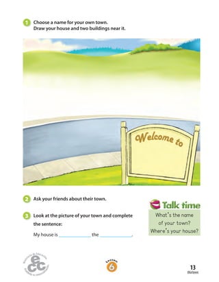 13
thirteen
1 Choose a name for your own town.
Draw your house and two buildings near it.
2 Ask your friends about their town.
3 Look at the picture of your town and complete
the sentence:
My house is ______________ the ______________.
What’s the name
of your town?
Where’s your house?
 