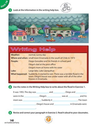 Unit
10
140
one hundred and fourty
1 Look at the information in the writing help box.
3 Revise and correct your paragraph in Exercise 2. Read it aloud to your classmates.
2 Use the notes in the Writing Help box to write about the flood in Exercise 1.
It was 1993. The day was ___________ and __________. Diego and __________
were in the _____________. Diego’s _____________ was at __________ and his
mom was ________________. Suddenly it ______________________. The town
____________________. Diego’s house and ______________ in Ensenada were
____________________.
Weather: normal, sunny day
Where and when: small town Ensenada in the south of Chile in 1973
People: Diego González and his friends in school yard
Diego’s dad at the post office
Diego’s mom at home with his sister
Lake: Large lake, Lake Llanquihue
What happened: Suddenly, it started to rain. There was a terrible flood in the
town. Diego’s house was under water with all of the other
houses in Ensenada.
Homew
ork Book p
age56
 