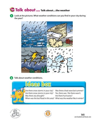 141
one hundred and fourty-one
Talk about…the weather
1 Look at the pictures. What weather conditions can you find in your city during
the year?
2 Talk about weather conditions.
Are there snow storms in your city?
Are there snow storms in your city?
Was there any drought?
When was the last flood in this area?
Was there a heat wave last summer?
Yes, there was / No there wasn’t.
Are there hurricanes?
What was the weather like in winter?
Homew
ork Book p
age57
Are there snow storms in your city?
Are there snow storms in your city?
Was there any drought?
When was the last flood in this area?
Ideas box
 