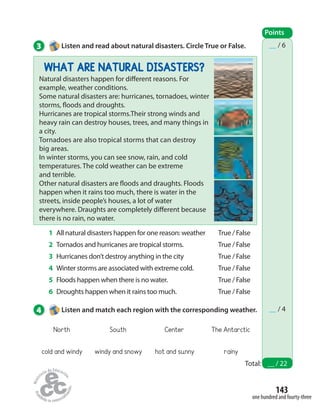 143
one hundred and fourty-three
WHAT ARE NATURAL DISASTERS?
Natural disasters happen for different reasons. For
example, weather conditions.
Some natural disasters are: hurricanes, tornadoes, winter
storms, floods and droughts.
Hurricanes are tropical storms.Their strong winds and
heavy rain can destroy houses, trees, and many things in
a city.
Tornadoes are also tropical storms that can destroy
big areas.
In winter storms, you can see snow, rain, and cold
temperatures. The cold weather can be extreme
and terrible.
Other natural disasters are floods and draughts. Floods
happen when it rains too much, there is water in the
streets, inside people’s houses, a lot of water
everywhere. Draughts are completely different because
there is no rain, no water.
3 Listen and read about natural disasters. Circle True or False.
Points
Total: __ / 22
__ / 6
__ / 4
1 All natural disasters happen for one reason: weather
2 Tornados and hurricanes are tropical storms.
3 Hurricanes don’t destroy anything in the city
4 Winter storms are associated with extreme cold.
5 Floods happen when there is no water.
6 Droughts happen when it rains too much.
True / False
True / False
True / False
True / False
True / False
True / False
4 Listen and match each region with the corresponding weather.
North South Center The Antarctic
cold and windy windy and snowy hot and sunny rainy
 