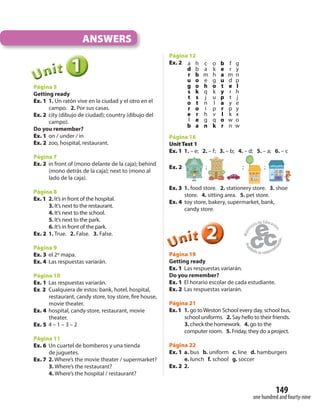 149
one hundred and fourty-nine
ANSWERS
111UUUUUUnnniiittt
Página 5
Getting ready
Ex. 1 1. Un ratón vive en la ciudad y el otro en el
campo. 2. Por sus casas.
Ex. 2 city (dibujo de ciudad); country (dibujo del
campo).
Do you remember?
Ex. 1 on / under / in
Ex. 2 zoo, hospital, restaurant.
Página 7
Ex. 2 in front of (mono delante de la caja); behind
(mono detrás de la caja); next to (mono al
lado de la caja).
Página 8
Ex. 1 2. It’s in front of the hospital.
3. It’s next to the restaurant.
4. It’s next to the school.
5. It’s next to the park.
6. It’s in front of the park.
Ex. 2 1. True. 2. False. 3. False.
Página 9
Ex. 3 el 2º mapa.
Ex. 4 Las respuestas variarán.
Página 10
Ex. 1 Las respuestas variarán.
Ex. 2 Cualquiera de estos: bank, hotel, hospital,
restaurant, candy store, toy store, fire house,
movie theater.
Ex. 4 hospital, candy store, restaurant, movie
theater.
Ex. 5 4 – 1 – 3 – 2
Página 11
Ex. 6 Un cuartel de bomberos y una tienda
de juguetes.
Ex. 7 2. Where’s the movie theater / supermarket?
3. Where’s the restaurant?
4. Where’s the hospital / restaurant?
Página 12
Ex. 2 a h c o b f g
d b a k e r y
r b m h a m n
u o e g u d p
g o h o t e l
s k q k y r h
t s j u p t j
o t n l a y e
r o i p r p y
e r h v l k x
l e g q o w o
b a n k r n w
Página 16
Unit Test 1
Ex. 1 1. – e; 2. – f; 3. – b; 4. – d; 5. – a; 6. – c
Ex. 2 ; ; ;
Ex. 3 1. food store. 2. stationery store. 3. shoe
store. 4. sitting area. 5. pet store.
Ex. 4 toy store, bakery, supermarket, bank,
candy store.
222UUUUUUnnniiittt
Página 19
Getting ready
Ex. 1 Las respuestas variarán.
Do you remember?
Ex. 1 El horario escolar de cada estudiante.
Ex. 2 Las respuestas variarán.
Página 21
Ex. 1 1. go toWeston School every day, school bus,
school uniforms. 2. Say hello to their friends.
3. check the homework. 4. go to the
computer room. 5. Friday, they do a project.
Página 22
Ex. 1 a. bus b. uniform c. line d. hamburgers
e. lunch f. school g. soccer
Ex. 2 2.
 