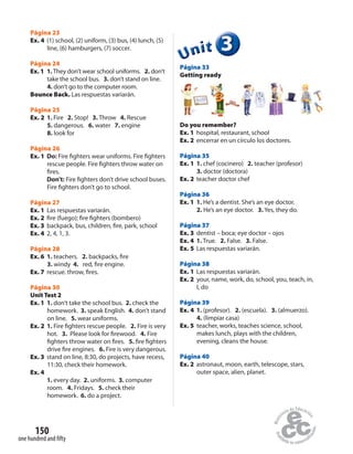 150
one hundred and fifty
Página 23
Ex. 4 (1) school, (2) uniform, (3) bus, (4) lunch, (5)
line, (6) hamburgers, (7) soccer.
Página 24
Ex. 1 1. They don’t wear school uniforms. 2. don’t
take the school bus. 3. don’t stand on line.
4. don’t go to the computer room.
Bounce Back. Las respuestas variarán.
Página 25
Ex. 2 1. Fire 2. Stop! 3. Throw 4. Rescue
5. dangerous. 6. water 7. engine
8. look for
Página 26
Ex. 1 Do: Fire fighters wear uniforms. Fire fighters
rescue people. Fire fighters throw water on
fires.
Don’t: Fire fighters don’t drive school buses.
Fire fighters don’t go to school.
Página 27
Ex. 1 Las respuestas variarán.
Ex. 2 fire (fuego); fire fighters (bombero)
Ex. 3 backpack, bus, children, fire, park, school
Ex. 4 2, 4, 1, 3.
Página 28
Ex. 6 1. teachers. 2. backpacks, fire
3. windy 4. red, fire engine.
Ex. 7 rescue. throw, fires.
Página 30
Unit Test 2
Ex. 1 1. don’t take the school bus. 2. check the
homework. 3. speak English. 4. don’t stand
on line. 5. wear uniforms.
Ex. 2 1. Fire fighters rescue people. 2. Fire is very
hot. 3. Please look for firewood. 4. Fire
fighters throw water on fires. 5. fire fighters
drive fire engines. 6. Fire is very dangerous.
Ex. 3 stand on line, 8:30, do projects, have recess,
11:30, check their homework.
Ex. 4
1. every day. 2. uniforms. 3. computer
room. 4. Fridays. 5. check their
homework. 6. do a project.
333333UUUUUUnnniiittt
Página 33
Getting ready
Do you remember?
Ex. 1 hospital, restaurant, school
Ex. 2 encerrar en un círculo los doctores.
Página 35
Ex. 1 1. chef (cocinero) 2. teacher (profesor)
3. doctor (doctora)
Ex. 2 teacher doctor chef
Página 36
Ex. 1 1. He’s a dentist. She’s an eye doctor.
2. He’s an eye doctor. 3. Yes, they do.
Página 37
Ex. 3 dentist – boca; eye doctor – ojos
Ex. 4 1. True. 2. False. 3. False.
Ex. 5 Las respuestas variarán.
Página 38
Ex. 1 Las respuestas variarán.
Ex. 2 your, name, work, do, school, you, teach, in,
I, do
Página 39
Ex. 4 1. (profesor). 2. (escuela). 3. (almuerzo).
4. (limpiar casa)
Ex. 5 teacher, works, teaches science, school,
makes lunch, plays with the children,
evening, cleans the house.
Página 40
Ex. 2 astronaut, moon, earth, telescope, stars,
outer space, alien, planet.
 