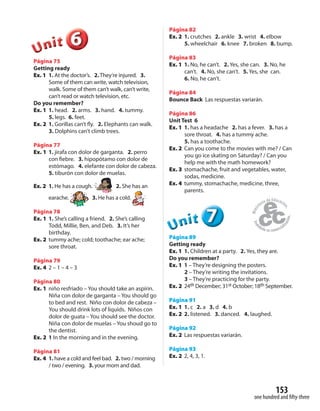 153
one hundred and fifty-three
666666UUUUUUnnniiittt
Página 75
Getting ready
Ex. 1 1. At the doctor’s. 2. They’re injured. 3.
Some of them can write, watch television,
walk. Some of them can’t walk, can’t write,
can’t read or watch television, etc.
Do you remember?
Ex. 1 1. head. 2. arms. 3. hand. 4. tummy.
5. legs. 6. feet.
Ex. 2 1. Gorillas can’t fly. 2. Elephants can walk.
3. Dolphins can’t climb trees.
Página 77
Ex. 1 1. jirafa con dolor de garganta. 2. perro
con fiebre. 3. hipopótamo con dolor de
estómago. 4. elefante con dolor de cabeza.
5. tiburón con dolor de muelas.
Ex. 2 1. He has a cough. 2. She has an
earache. 3. He has a cold.
Página 78
Ex. 1 1. She’s calling a friend. 2. She’s calling
Todd, Millie, Ben, and Deb. 3. It’s her
birthday.
Ex. 2 tummy ache; cold; toothache; ear ache;
sore throat.
Página 79
Ex. 4 2 – 1 – 4 – 3
Página 80
Ex. 1 niño resfriado – You should take an aspirin.
Niña con dolor de garganta – You should go
to bed and rest. Niño con dolor de cabeza –
You should drink lots of liquids. Niños con
dolor de guata – You should see the doctor.
Niña con dolor de muelas – You shoud go to
the dentist.
Ex. 2 1 In the morning and in the evening.
Página 81
Ex. 4 1. have a cold and feel bad. 2. two / morning
/ two / evening. 3. your mom and dad.
Página 82
Ex. 2 1. crutches 2. ankle 3. wrist 4. elbow
5. wheelchair 6. knee 7. broken 8. bump.
Página 83
Ex. 1 1. No, he can’t. 2. Yes, she can. 3. No, he
can’t. 4. No, she can’t. 5. Yes, she can.
6. No, he can’t.
Página 84
Bounce Back Las respuestas variarán.
Página 86
Unit Test 6
Ex. 1 1. has a headache 2. has a fever. 3. has a
sore throat. 4. has a tummy ache.
5. has a toothache.
Ex. 2 Can you come to the movies with me? / Can
you go ice skating on Saturday? / Can you
help me with the math homework?
Ex. 3 stomachache, fruit and vegetables, water,
sodas, medicine.
Ex. 4 tummy, stomachache, medicine, three,
parents.
777UUUUUUnnniiittt
Página 89
Getting ready
Ex. 1 1. Children at a party. 2. Yes, they are.
Do you remember?
Ex. 1 1 – They’re designing the posters.
2 – They’re writing the invitations.
3 – They’re practicing for the party.
Ex. 2 24th December; 31st October; 18th September.
Página 91
Ex. 1 1. c 2. a 3. d 4. b
Ex. 2 2. listened. 3. danced. 4. laughed.
Página 92
Ex. 2 Las respuestas variarán.
Página 93
Ex. 2 2, 4, 3, 1.
 
