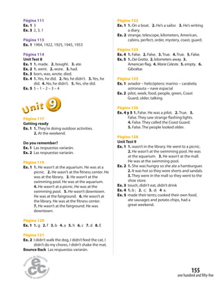 155
one hundred and fifty-five
Página 111
Ex. 1 3
Ex. 3 2, 3, 1
Página 113
Ex. 1 1904, 1922, 1925, 1945, 1953
Página 114
Unit Test 8
Ex. 1 1. made. 2. bought. 3. ate.
Ex. 2 1. went. 2. wore. 3. had.
Ex. 3 born, was, wrote, died.
Ex. 4 1. Yes, he did. 2. No, he didn’t. 3. Yes, he
did. 4. No, he didn’t. 5. Yes, she did.
Ex. 5 5 – 1 – 2 – 3 – 4
999999UUUUUUnnniiittt
Página 117
Getting ready
Ex. 1 1. They’re doing outdoor activities.
2. At the weekend.
Do you remember?
Ex. 1 Las respuestas variarán.
Ex. 2 Las respuestas variarán.
Página 119
Ex. 1 1. He wasn’t at the aquarium. He was at a
picnic. 2. He wasn’t at the fitness center. He
was at the library. 3. He wasn’t at the
swimming pool. He was at the aquarium.
4. He wasn’t at a picnic. He was at the
swimming pool. 5. He wasn’t downtown.
He was at the fairground. 6. He wasn’t at
the library. He was at the fitness center.
7. He wasn’t at the fairground. He was
downtown.
Página 120
Ex. 1 1. g 2. f 3. b 4. a 5. h 6. c 7. d 8. E
Página 121
Ex. 2 I didn’t walk the dog, I didn’t feed the cat, I
didn’t do my chores, I didn’t shake the mat.
Bounce Back Las respuestas variarán.
Página 122
Ex. 1 1. On a boat. 2. He’s a sailor. 3. He’s writing
a diary.
Ex. 2 strange, telescope, kilometers, American,
cabins, perfect, order, mystery, coast, guard.
Página 123
Ex. 4 1. False. 2. False. 3.True. 4.True. 5. False.
Ex. 5 1. Dei Gratia. 2. kilometers away. 3.
American flag. 4. Marie Celeste. 5. empty. 6.
Gibraltar.
Página 125
Ex. 1 aviador – helicóptero; marino – carabela;
astronauta – nave espacial
Ex. 2 pilot, week, food, people, green, Coast
Guard, older, talking.
Página 126
Ex. 4 y 5 1. False. He was a pilot. 2. True. 3.
False. They saw strange flashing lights.
4. False. They called the Coast Guard.
5. False. The people looked older.
Página 128
Unit Test 9
Ex. 1 1. wasn’t in the library. He went to a picnic.
2. He wasn’t at the swimming pool. He was
at the aquarium. 3. He wasn’t at the mall.
He was at the swimming pool.
Ex. 2 1. She was hungry so she ate a hamburguer.
2. It was hot so they wore shorts and sandals.
3. They were in the mall so they went to the
shoe store.
Ex. 3 touch, didn’t eat, didn’t drink
Ex. 4 1. b ; 2. c; 3. d; 4 a.
Ex. 5 made their tents; cooked their own food,
ate sausages and potato chips, had a
great weekend.
 
