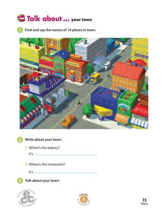 15
fifteen
your town
1 Find and say the names of 10 places in town.
2 Write about your town.
1 Where’s the bakery?
It’s
2 Where’s the restaurant?
It’s
3 Talk about your town.
Home
work Book
page7
 