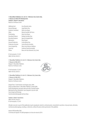 © Macmillan Publishers S.A. de C.V. / Ediciones Cal y Canto Ltda.
© Bounce in Chile 2014 Reimpresión
Student´s Book 4º año básico
Based on: the Bounce series
Additional text Lina Alvarado Jantus
General Manager Jorge Muñoz Rau
Academic Consultant Gloria Caro Opazo
Editor Marian González Del Fierro
Proofreading Gloria Caro Opazo
Recording Producer Rodrigo González Díaz
Recording Engineer Ignacio Arriagada Maia
Illustrations Rosie Brooks
General Production Cecilia Muñoz Rau
Production Assistant Lorena Briceño González
Cover designed by María Jesús Moreno Guldman
Layout by Catherina Pujol Hormazábal
Photos Banco de Fotos Ediciones Cal y Canto
Nº de Inscripción: 212.441
ISBN: 978 956 339 057 5
© Macmillan Publishers S.A. de C.V. / Ediciones Cal y Canto Ltda.
© Bounce in Chile 2013
Original © Macmillan Publishers
Based on: the Bounce series
Nº de Inscripción: 212.441
ISBN: 978 956 339 057 5
© Macmillan Publishers S.A. de C.V. / Ediciones Cal y Canto Ltda.
© Bounce in Chile 2012
Original © Macmillan Publishers
Based on: the Bounce series
OriginalText © Julie Kniveton and Angela Llanas 2004
Design and illustration © Macmillan Publishers Limited 2004
Design development and page make up by Ben Cracknell Studios.
Illustrated by Peter Richardson; Sean Longcroft @ Just for Laffs.
Cover design by DW design.
Commissioned photographs by Dean Ryan.
Student´s Book 4º año básico
ISBN: 978 956 339 022 3
Nº de Inscripción: 212.441
All rights reserved; no part of this publication may be reproduced, stored in a retrieval system, transmitted in any form, or by any means, electronic,
mechanical, photocopying, recording, or otherwise, without the prior written permission of the publisher.
Impreso RR Donnelley Chile
Se terminó de imprimir 195.600 ejemplares en el mes de enero de 2014.
 