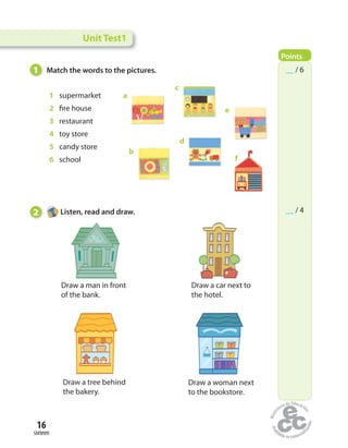 16
sixteen
1 supermarket
2 fire house
3 restaurant
4 toy store
5 candy store
6 school
1 Match the words to the pictures.
2 Listen, read and draw.
Draw a man in front
of the bank.
Draw a car next to
the hotel.
Draw a tree behind
the bakery.
Draw a woman next
to the bookstore.
a
b
c
d
e
f
Unit Test1
Points
__ / 6
__ / 4
 