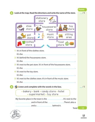 clothes
store
17
seventeen
3 Look at the map. Read the directions and write the name of the store.
1 It’s in front of the clothes store.
It’s the .
2 It’s behind the housewares store.
It’s the .
3 It’s next to the pet store. It’s in front of the housewares store.
It’s the .
4 It’s next to the toy store.
It’s the .
5 It’s next to the clothes store. It’s in front of the music store.
It’s the .
4 Listen and complete with the words in the box.
My favorite place in the town is the . It’s next to the
and in front of the . There’s also a
and a behind it.
bakery bank candy store hotel
supermarket toy store
Points
Total: __ / 20
__ / 5
__ / 5
housewares
store
shoe
store
music
store
sitting
area
pet
store
food
store
stationery
store
toy
store
 