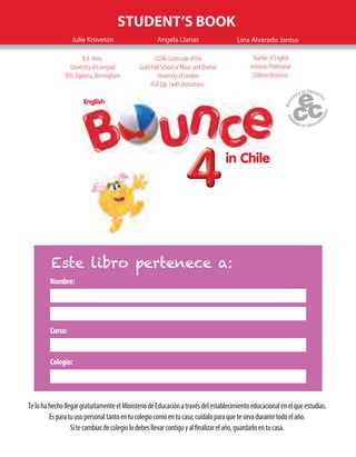 EnglishEnglish
in Chile
444444444
STUDENT’S BOOK
Julie Kniveton Angela Llanas
B.A. Hons.
University of Liverpool
TEFL Diploma, Birmingham.
LGSM (Licenciate of the
Guild Hall School of Music and Drama)
University of London
RSA Dip. (with distinction).
Lina Alvarado Jantus
Teacher of English
Instituto Profesional
Chileno-Británico.
Nombre:
Curso:
Colegio:
Este libro pertenece a:
TelohahechollegargratuitamenteelMinisteriodeEducaciónatravésdelestablecimientoeducacionalenelqueestudias.
Esparatuusopersonaltantoentucolegiocomoentucasa;cuídaloparaquetesirvadurantetodoelaño.
Sitecambiasdecolegiolodebesllevarcontigoyalfinalizarelaño,guardarloentucasa.
 
