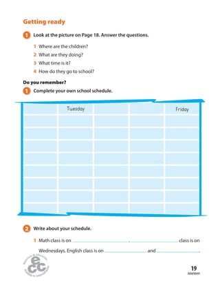 19
nineteen
Getting ready
1 Look at the picture on Page 18. Answer the questions.
1 Where are the children?
2 What are they doing?
3 What time is it?
4 How do they go to school?
Do you remember?
1 Complete your own school schedule.
Tuesday Friday
2 Write about your schedule.
1 Math class is on . class is on
Wednesdays. English class is on and .
 
