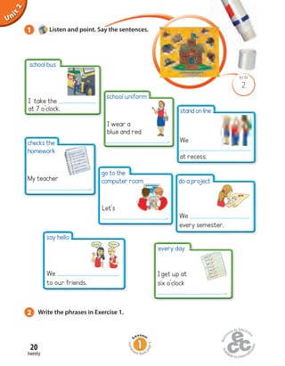 Unit1
20
twenty
Uninit1Unit2
2
BLM
1 Listen and point. Say the sentences.
Home
work Book
page9
I take the
at 7 o’clock.
checks the
homework
do a project
Iget up at
six o’clock
.
2 Write the phrases in Exercise 1.
school bus
go to the
computer room
standonline
We
at recess.
My teacher
.
We
every semester.
every day
say hello
We
to our friends.
school uniform
I wear a
blue and red
.
Let’s
.
 