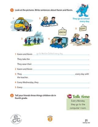 21
twenty-one
1 Karen and Kevin .
They take the .
They wear their .
2 Karen and Kevin .
3 They every day with
the teacher.
4 Every Wednesday, they .
5 Every .
go to Weston School every day
4
1 3
5
2
1 Look at the pictures. Write sentences about Karen and Kevin.
They go to school
every day.
2 Tell your friends three things children do in
fourth grade.
Every Monday
they go to the
computer room.
 
