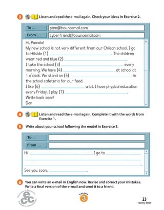23
twenty-three
4 Listen and read the e-mail again. Complete it with the words from
Exercise 1.
5 Write about your school following the model in Exercise 3.
3 Listen and read the e-mail again. Check your ideas in Exercise 2.
pam@bouncemail.com
cyberfriend@bouncemail.com
Hi, Pamela!
My new school is not very different from our Chilean school. I go
to Hillside (1) . The children
wear red and blue (2) .
I take the school (3) every
morning. We have (4) at school at
1 o’clock. We stand on (5) in
the school cafeteria for our food.
I like (6) a lot. I have physical education
every Friday. I play (7) .
Write back soon!
Dan
Hi , I go to
.
See you soon, .
6 You can write an e-mail in English now. Revise and correct your mistakes.
Write a final version of the e-mail and send it to a friend.
 
