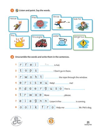 25
dangerous
look for
throwstop
twenty-five
tr o hw3 the rope through the window.
f oro l ko8 Help me Mr. Pitt’s dog.
et w ar6 More , please.
t p so2 ! Don’t go in there.
e e gi n n7 Listen! A fire is coming.
e c s e ur4 Help! me!
on a ed r u sg5 Fire is .
r e if1 is hot.Fire
1 Listen and point. Say the words.
2 Unscramble the words and write them in the sentences.
rescue
fire fire engine water
Homew
ork Book p
age11
 