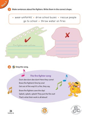 26
twenty-six
Unit2
Fire fighters wear uniforms .
.
.
1 Make sentences about fire fighters. Write them in the correct shape.
wear uniforms drive school buses rescue people
go to school throw water on fires
2 Sing the song.
Homew
ork Book p
age12
Dum dee dum dee dum! Here they come!
Brave fire fighters! One by one!
Get out of the way! It’s a fire, they say,
Brave fire fighters save the day!
Splash, splash, splash! They put the fire out!
That’s what their work is all about!
The fire fighter song
 