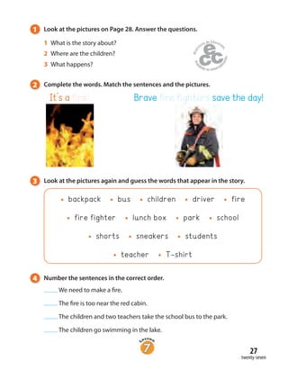 27
twenty-seven
1 Look at the pictures on Page 28. Answer the questions.
1 What is the story about?
2 Where are the children?
3 What happens?
3 Look at the pictures again and guess the words that appear in the story.
backpack bus children driver fire
fire fighter lunch box park school
shorts sneakers students
teacher T-shirt
4 Number the sentences in the correct order.
We need to make a fire.
The fire is too near the red cabin.
The children and two teachers take the school bus to the park.
The children go swimming in the lake.
It’s a fire! Brave fire fighters save the day!
2 Complete the words. Match the sentences and the pictures.
 