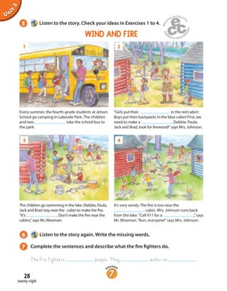 28
twenty-eight
Unit2
5 Listen to the story. Check your ideas in Exercises 1 to 4.
1
3
2
4
Every summer, the fourth-grade students at Jetson
School go camping in Lakeside Park. The children
and two take the school bus to
the park.
“Girls put their in the red cabin!
Boys put their backpacks in the blue cabin! First, we
need to make a . Debbie, Paula,
Jack and Brad, look for firewood!”says Mrs. Johnson.
It’s very windy. The fire is too near the
cabin. Mrs. Johnson runs back
from the lake.“Call 911 for a ,”says
Mr. Wiseman.“Run, everyone!”says Mrs. Johnson.
The children go swimming in the lake. Debbie, Paula,
Jack and Brad stay near the cabin to make the fire.
“It’s . Don’t make the fire near the
cabins,”says Mr.Wiseman.
6 Listen to the story again. Write the missing words.
7 Complete the sentences and describe what the fire fighters do.
The fire fighters people. They water on .
WIND AND FIRE
 