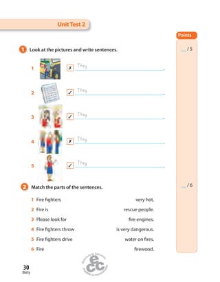 30
thirty
1 Fire fighters very hot.
2 Fire is rescue people.
3 Please look for fire engines.
4 Fire fighters throw is very dangerous.
5 Fire fighters drive water on fires.
6 Fire firewood.
1 Look at the pictures and write sentences.
2 Match the parts of the sentences.
1 .
They
They
They
They
They
UnitTest 2
2 .
3 .
4 .
5 .
Points
__ / 5
__ / 6
 