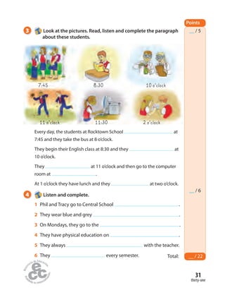 31
thirty-one
3 Look at the pictures. Read, listen and complete the paragraph
about these students.
Every day, the students at Rocktown School at
7:45 and they take the bus at 8 o’clock.
They begin their English class at 8:30 and they at
10 o’clock.
They at 11 o’clock and then go to the computer
room at .
At 1 o’clock they have lunch and they at two o’clock.
Points
Total: __ / 22
__ / 5
__ / 6
4 Listen and complete.
1 Phil and Tracy go to Central School .
2 They wear blue and grey .
3 On Mondays, they go to the .
4 They have physical education on .
5 They always with the teacher.
6 They every semester.
11 o’clock 11:30 2 o’clock
10 o’clock8:307:45
 