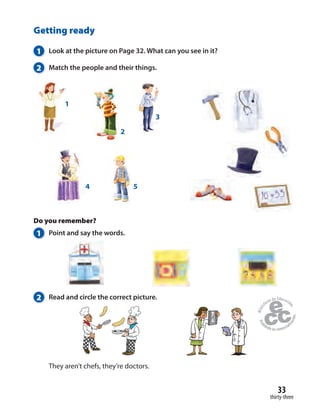 33
thirty-three
Getting ready
1 Look at the picture on Page 32. What can you see in it?
2 Match the people and their things.
Do you remember?
1 Point and say the words.
2 Read and circle the correct picture.
They aren’t chefs, they’re doctors.
4 5
1
2
3
 