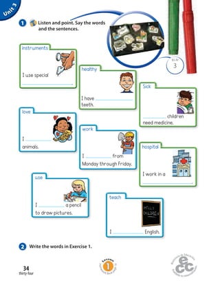 Unit3
34
healthy
I have
teeth.
hospital
I work in a
.
work
I from
Monday through Friday.
thirty-four
Homew
ork Book p
age14
3
BLM
1 Listen and point. Say the words
and the sentences.
2 Write the words in Exercise 1.
instruments
I use special
.
Sick
children
need medicine.
love
I
animals.
use
I a pencil
to draw pictures.
teach
I English.
 
