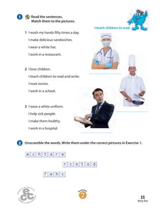 35
thirty-five
f e h c
t o dr c o
r ehe tc a
1 Read the sentences.
Match them to the pictures.
2 Unscramble the words. Write them under the correct pictures in Exercise 1.
I teach children to read.
1 I wash my hands fifty times a day.
I make delicious sandwiches.
I wear a white hat.
I work in a restaurant.
2 I love children.
I teach children to read and write.
I read stories.
I work in a school.
3 I wear a white uniform.
I help sick people.
I make them healthy.
I work in a hospital.
 