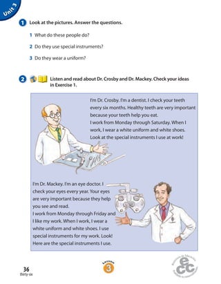 36
thirty-six
1 Look at the pictures. Answer the questions.
1 What do these people do?
2 Do they use special instruments?
3 Do they wear a uniform?
2 Listen and read about Dr. Crosby and Dr. Mackey. Check your ideas
in Exercise 1.
Unit3
I’m Dr. Crosby. I’m a dentist. I check your teeth
every six months. Healthy teeth are very important
because your teeth help you eat.
I work from Monday through Saturday. When I
work, I wear a white uniform and white shoes.
Look at the special instruments I use at work!
I’m Dr. Mackey. I’m an eye doctor. I
check your eyes every year. Your eyes
are very important because they help
you see and read.
I work from Monday through Friday and
I like my work. When I work, I wear a
white uniform and white shoes. I use
special instruments for my work. Look!
Here are the special instruments I use.
 