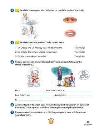 37
thirty-seven
3 Read the texts again. Match the doctors and the parts of the body.
4 Read the texts once more. Circle True or False.
1 Dr. Crosby and Dr. Mackey wear white uniforms. True / False
2 Dr. Crosby doesn’t use special instruments. True / False
3 Dr. Mackey works on Saturday. True / False
5 Choose a profession and write about it in your notebook following the
model in Exercise 2.
I’m a . I wear / don’t wear a .
I use / don’t use . I work from
to .
6 Ask your teacher to check your work and copy the final version on a piece of
cardboard. Stick a photo or make a drawing illustrating the profession.
7 Prepare an oral presentation and display your poster on a visible place of
your classroom.
 
