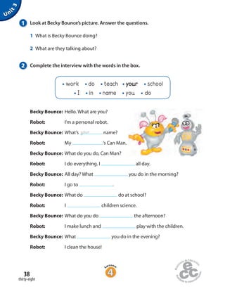 38
thirty-eight
Becky Bounce: Hello. What are you?
Robot: I’m a personal robot.
Becky Bounce: What’s name?
Robot: My ’s Can Man.
Becky Bounce: What do you do, Can Man?
Robot: I do everything. I all day.
Becky Bounce: All day? What you do in the morning?
Robot: I go to .
Becky Bounce: What do do at school?
Robot: I children science.
Becky Bounce: What do you do the afternoon?
Robot: I make lunch and play with the children.
Becky Bounce: What you do in the evening?
Robot: I clean the house!
Unit3
1 Look at Becky Bounce’s picture. Answer the questions.
1 What is Becky Bounce doing?
2 What are they talking about?
2 Complete the interview with the words in the box.
your
work do teach your school
I in name you do
 
