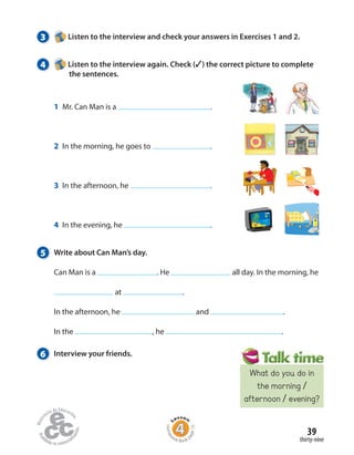 39
thirty-nine
5 Write about Can Man’s day.
Can Man is a . He all day. In the morning, he
at .
In the afternoon, he and .
In the , he .
3 Listen to the interview and check your answers in Exercises 1 and 2.
4 Listen to the interview again. Check (✓) the correct picture to complete
the sentences.
6 Interview your friends.
1 Mr. Can Man is a .
2 In the morning, he goes to .
3 In the afternoon, he .
4 In the evening, he .
Homew
ork Book p
age15
What do you do in
the morning /
afternoon / evening?
 
