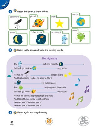 40
forty
Unit3
planet
moon
star
alien
earth
telescope
outer space
1 Listen and point. Say the words.
2 Listen to the song and write the missing words.
The  is flying near the  ,
But he’ll go back to very soon.
He has his  to look at the ,
And his books to read as he goes to Mars!
In  ! In outer space!
The  is flying near the moon.
But he’ll go to his  very soon.
He has his camera to photograph the stars,
And lots of lunar candy to eat on Mars!
In outer space! In outer space!
In outer space! In outer space!
The night sky
3 Listen again and sing the song.
Homew
ork Book p
age16
astronaut
 