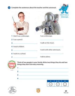 41
forty-one
1 Complete the sentences about the teacher and the astronaut.
I use a telescope.
.
I walk on the moon.
.
I work with other astronauts.
.
I talk to aliens.
1 I don’t use a telescope.
2 I use a pencil.
3 .
4 I teach children.
5 .
6 I work in a school.
7 .
I don’t use a
telescope.
to Unit 2
Think of two people in your family. Write two things they do and two
things they don’t do every morning.
1
2
3
4
1 2 - 3 3
 