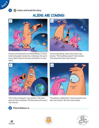 42
forty-two
Unit3
1 Listen and read the story.
ALIENS ARE COMING!
“The planet is called Earth. I want to go there one
day,”says Cosmos.“Me, too,”says Cometa.
“Oh, it’s blue and green!”says Cometa.“The green
parts are trees and plants.The blue parts are oceans,”
says Cosmos.
2 Planet Nebocu is
Homew
ork Book p
age17
“Look at that planet, next to the moon,”says
Cosmos.“The small blue planet?”asks Cometa.
“Astronauts live there,”says Cosmos.
Cosmos and Cometa live on Planet Nebocu. It’s very
small and purple. Cosmos has a telescope. He uses it
every night to look at the stars and planets in outer
space.
Cosmos and Cometa live on Planet Nebocu. It’s very
1 2
3 4
 