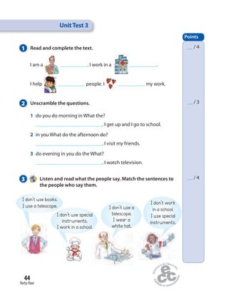 44
forty-four
1 Read and complete the text.
I am a . I work in a .
I help people. I my work.
2 Unscramble the questions.
1 do you do morning in What the?
. I get up and I go to school.
2 in you What do the afternoon do?
. I visit my friends.
3 do evening in you do the What?
. I watch television.
3 Listen and read what the people say. Match the sentences to
the people who say them.
UnitTest 3
Points
__ / 4
__ / 3
__ / 4
I don’t use books.
I use a telescope.
I don’t use special
instruments.
I work in a school.
I don’t use a
telescope.
I wear a
white hat.
I don’t work
in a school.
I use special
instruments.
 
