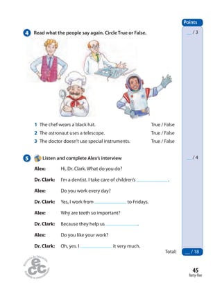 45
forty-five
Points
Total: __ / 18
__ / 3
__ / 4
4 Read what the people say again. Circle True or False.
5 Listen and complete Alex’s interview
Alex: Hi, Dr. Clark. What do you do?
Dr. Clark: I’m a dentist. I take care of children’s .
Alex: Do you work every day?
Dr. Clark: Yes, I work from to Fridays.
Alex: Why are teeth so important?
Dr. Clark: Because they help us .
Alex: Do you like your work?
Dr. Clark: Oh, yes. I it very much.
1 The chef wears a black hat. True / False
2 The astronaut uses a telescope. True / False
3 The doctor doesn’t use special instruments. True / False
 