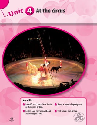 46
444444UUUUUUUUUnnniiittt
You will...
Identify and describe animals Read a zoo daily program.
at the circus or zoo.
Listen to a narration about Talk about the circus.
a zookeeper’s job.
46
forty-six
 